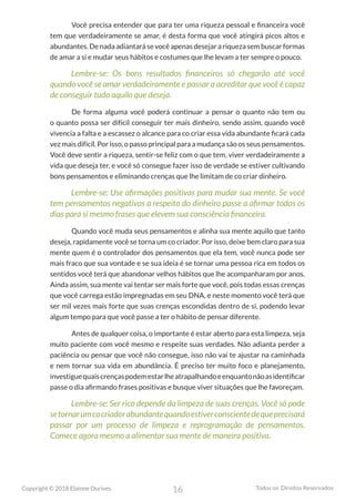 16
Copyright © 2018 Elainne Ourives Todos os Direitos Reservados
Você precisa entender que para ter uma riqueza pessoal e financeira você
tem que verdadeiramente se amar, é desta forma que você atingirá picos altos e
abundantes. De nada adiantará se você apenas desejar a riqueza sem buscar formas
de amar a si e mudar seus hábitos e costumes que lhe levam a ter sempre o pouco.
Lembre-se: Os bons resultados financeiros só chegarão até você
quando você se amar verdadeiramente e passar a acreditar que você é capaz
de conseguir tudo aquilo que deseja.
De forma alguma você poderá continuar a pensar o quanto não tem ou
o quanto possa ser difícil conseguir ter mais dinheiro, sendo assim, quando você
vivencia a falta e a escassez o alcance para co criar essa vida abundante ficará cada
vez mais difícil. Por isso, o passo principal para a mudança são os seus pensamentos.
Você deve sentir a riqueza, sentir-se feliz com o que tem, viver verdadeiramente a
vida que deseja ter, e você só consegue fazer isso de verdade se estiver cultivando
bons pensamentos e eliminando crenças que lhe limitam de co criar dinheiro.
Lembre-se: Use afirmações positivas para mudar sua mente. Se você
tem pensamentos negativos a respeito do dinheiro passe a afirmar todos os
dias para si mesmo frases que elevem sua consciência financeira.
Quando você muda seus pensamentos e alinha sua mente aquilo que tanto
deseja, rapidamente você se torna um co criador. Por isso, deixe bem claro para sua
mente quem é o controlador dos pensamentos que ela tem, você nunca pode ser
mais fraco que sua vontade e se sua ideia é se tornar uma pessoa rica em todos os
sentidos você terá que abandonar velhos hábitos que lhe acompanharam por anos.
Ainda assim, sua mente vai tentar ser mais forte que você, pois todas essas crenças
que você carrega estão impregnadas em seu DNA, e neste momento você terá que
ser mil vezes mais forte que suas crenças escondidas dentro de si, podendo levar
algum tempo para que você passe a ter o hábito de pensar diferente.
Antes de qualquer coisa, o importante é estar aberto para esta limpeza, seja
muito paciente com você mesmo e respeite suas verdades. Não adianta perder a
paciência ou pensar que você não consegue, isso não vai te ajustar na caminhada
e nem tornar sua vida em abundância. É preciso ter muito foco e planejamento,
investiguequaiscrençaspodemestarlheatrapalhandoeenquantonãoasidentificar
passe o dia afirmando frases positivas e busque viver situações que lhe favoreçam.
Lembre-se: Ser rico depende da limpeza de suas crenças. Você só pode
setornarumcocriadorabundantequandoestiverconscientedequeprecisará
passar por um processo de limpeza e reprogramação de pensamentos.
Comece agora mesmo a alimentar sua mente de maneira positiva.
 