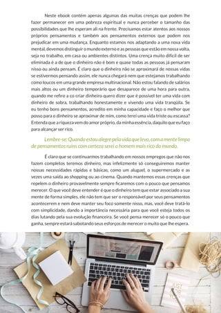 17
Copyright © 2018 Elainne Ourives Todos os Direitos Reservados
Neste ebook contém apenas algumas das muitas crenças que podem lhe
fazer permanecer em uma pobreza espiritual e nunca perceber o tamanho das
possibilidades que lhe esperam ali na frente. Precisamos estar atentos aos nossos
próprios pensamentos e também aos pensamentos externos que podem nos
prejudicar em uma mudança. Enquanto estamos nos adaptando a uma nova vida
mental, devemos distinguir o mundo externo e as pessoas que estão em nossa volta,
seja no trabalho, em casa ou ambientes distintos. Uma crença muito difícil de ser
eliminada é a de que o dinheiro não é bom e quase todas as pessoas já pensaram
nisso ou ainda pensam. É claro que o dinheiro não se aproximará de nossas vidas
se estivermos pensando assim, ele nunca chegará nem que estejamos trabalhando
como loucos em uma grande empresa multinacional. Não estou falando de salários
mais altos ou um dinheiro temporário que desaparece de uma hora para outra,
quando me refiro a co criar dinheiro quero dizer que é possível ter uma vida com
dinheiro de sobra, trabalhando honestamente e vivendo uma vida tranqüila. Se
eu tenho bons pensamentos, acredito em minha capacidade e faço o melhor que
posso para o dinheiro se aproximar de mim, como terei uma vida triste ou escassa?
Entenda que a riqueza vem do amor próprio, da minha essência, daquilo que eu faço
para alcançar ser rico.
Lembre-se: Quando estou alegre pela vida que levo, com a mente limpa
de pensamentos ruins com certeza serei o homem mais rico do mundo.
É claro que se continuarmos trabalhando em nossos empregos que não nos
fazem completos teremos dinheiro, mas infelizmente só conseguiremos manter
nossas necessidades rápidas e básicas, como um aluguel, o supermercado e as
vezes uma saída ao shopping ou ao cinema. Quando mantemos essas crenças que
repelem o dinheiro provavelmente sempre ficaremos com o pouco que pensamos
merecer. O que você deve entender é que o dinheiro tem que estar associado a sua
mente de forma simples, ele não tem que ser o responsável por seus pensamentos
acontecerem e nem deve manter seu foco somente nisso, mas, você deve tratá-lo
com simplicidade, dando a importância necessária para que você esteja todos os
dias lutando pela sua evolução financeira. Se você pensa merecer só o pouco que
ganha, sempre estará sabotando seus esforços de merecer o muito que lhe espera.
 