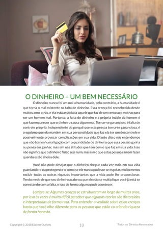 18
Copyright © 2018 Elainne Ourives Todos os Direitos Reservados
O DINHEIRO – UM BEM NECESSÁRIO
O dinheiro nunca foi um mal a humanidade, pelo contrário, a humanidade é
que torna o mal existente na falta de dinheiro. Essa crença foi reconhecida desde
muitos anos atrás, e ela está associada aquele que faz de um centavo o motivo para
ser um homem mal. Portanto, a falta de dinheiro e a própria índole do homem é
que fazem parecer que o dinheiro causa algum mal. Tornar-se ganancioso é falta de
controle próprio, independente do porquê que esta pessoa torna-se gananciosa, é
o egoísmo que ela mantém em sua personalidade que faz ela ter um descontrole e
possivelmente provocar complicações em sua vida. Diante disso nós entendemos
que não há nenhuma ligação com a quantidade de dinheiro que essa pessoa ganha
ou pensa em ganhar, mas sim nas atitudes que tem com o que faz em sua vida. Isso
nãosignificaqueodinheirofísicosejaruim,massimoqueestaspessoasamamfazer
quando estão cheias dele.
Você não pode desejar que o dinheiro chegue cada vez mais em sua vida
guardando-o ou protegendo-o como se ele nunca pudesse se esgotar, muito menos
excluir todas as outras riquezas importantes que a vida pode lhe proporcionar.
Tendo medo de que seu dinheiro acabe ou que ele não se multiplique você já está se
conectando com a falta, e isso de forma alguma pode acontecer.
Lembre-se: Algumas crenças se estruturaram ao longo de muitos anos,
por isso às vezes é muito difícil perceber que algumas teorias são distorcidas
e interpretadas de forma rasa. Para entender a verdade sobre essas crenças
basta que você olhe diferente para as pessoas que estão co criando riqueza
de forma honesta.
 