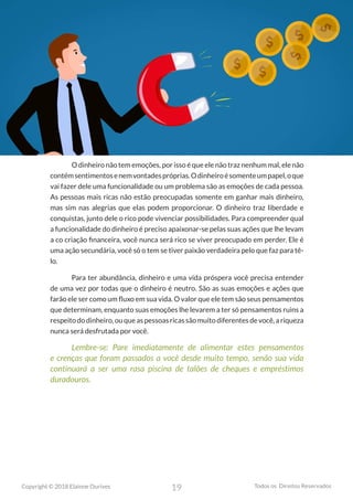19
Copyright © 2018 Elainne Ourives Todos os Direitos Reservados
O dinheiro não tem emoções, por isso é que ele não traz nenhum mal, ele não
contémsentimentosenemvontadespróprias.Odinheiroésomenteumpapel,oque
vai fazer dele uma funcionalidade ou um problema são as emoções de cada pessoa.
As pessoas mais ricas não estão preocupadas somente em ganhar mais dinheiro,
mas sim nas alegrias que elas podem proporcionar. O dinheiro traz liberdade e
conquistas, junto dele o rico pode vivenciar possibilidades. Para compreender qual
a funcionalidade do dinheiro é preciso apaixonar-se pelas suas ações que lhe levam
a co criação financeira, você nunca será rico se viver preocupado em perder. Ele é
uma ação secundária, você só o tem se tiver paixão verdadeira pelo que faz para tê-
lo.
Para ter abundância, dinheiro e uma vida próspera você precisa entender
de uma vez por todas que o dinheiro é neutro. São as suas emoções e ações que
farão ele ser como um fluxo em sua vida. O valor que ele tem são seus pensamentos
que determinam, enquanto suas emoções lhe levarem a ter só pensamentos ruins a
respeito do dinheiro, ou que as pessoas ricas são muito diferentes de você, a riqueza
nunca será desfrutada por você.
Lembre-se: Pare imediatamente de alimentar estes pensamentos
e crenças que foram passados a você desde muito tempo, senão sua vida
continuará a ser uma rasa piscina de talões de cheques e empréstimos
duradouros.
 