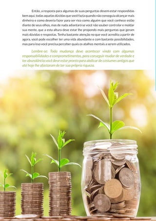 20
Copyright © 2018 Elainne Ourives Todos os Direitos Reservados
Então, a resposta para algumas de suas perguntas devem estar respondidas
bemaqui,todasaquelasdúvidasquevocêfaziaquandonãoconseguiaalcançarmais
dinheiro e como deveria fazer para ser rico como alguém que você conhece estão
diante de seus olhos, mas de nada adiantará se você não souber controlar e moldar
sua mente, que a esta altura deve estar lhe propondo mais perguntas que geram
mais dúvidas e respostas. Tenha bastante atenção no que você acredita a partir de
agora, você pode escolher ter uma vida abundante e com bastante possibilidades,
mas para isso você precisa perceber quais os atalhos mentais a serem utilizados.
Lembre-se: Toda mudança deve acontecer vindo com algumas
responsabilidades e comprometimentos, para conseguir mudar de verdade e
ter abundância você deve estar pronto para abdicar de costumes antigos que
até hoje lhe afastaram de ter sua própria riqueza.
 