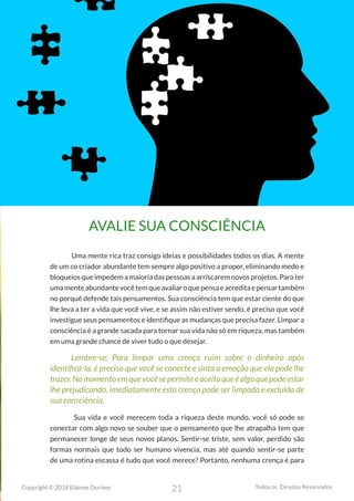 21
Copyright © 2018 Elainne Ourives Todos os Direitos Reservados
AVALIE SUA CONSCIÊNCIA
Uma mente rica traz consigo ideias e possibilidades todos os dias. A mente
de um co criador abundante tem sempre algo positivo a propor, eliminando medo e
bloqueios que impedem a maioria das pessoas a arriscarem novos projetos. Para ter
umamenteabundantevocêtemqueavaliaroquepensaeacreditaepensartambém
no porquê defende tais pensamentos. Sua consciência tem que estar ciente do que
lhe leva a ter a vida que você vive, e se assim não estiver sendo, é preciso que você
investigue seus pensamentos e identifique as mudanças que precisa fazer. Limpar a
consciência é a grande sacada para tornar sua vida não só em riqueza, mas também
em uma grande chance de viver tudo o que desejar.
Lembre-se: Para limpar uma crença ruim sobre o dinheiro após
identificá-la, é preciso que você se conecte e sinta a emoção que ela pode lhe
trazer.Nomomentoemquevocêsepermiteeaceitaqueéalgoquepodeestar
lhe prejudicando, imediatamente esta crença pode ser limpada e excluída de
sua consciência.
Sua vida e você merecem toda a riqueza deste mundo, você só pode se
conectar com algo novo se souber que o pensamento que lhe atrapalha tem que
permanecer longe de seus novos planos. Sentir-se triste, sem valor, perdido são
formas normais que todo ser humano vivencia, mas até quando sentir-se parte
de uma rotina escassa é tudo que você merece? Portanto, nenhuma crença é para
 
