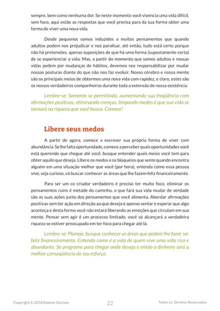 22
Copyright © 2018 Elainne Ourives Todos os Direitos Reservados
sempre, bem como nenhuma dor. Se neste momento você vivencia uma vida difícil,
sem foco, aqui estão as respostas que você precisa para da sua forma obter uma
forma de viver uma nova vida.
Desde pequenos somos induzidos a muitos pensamentos que quando
adultos podem nos prejudicar e nos paralisar, até então, tudo está certo porque
não há pretensões, apenas suposições de que há uma forma (supostamente certa)
de se experienciar a vida. Mas, a partir do momento que somos adultos e nossas
vidas pedem por mudanças de hábitos, devemos nos responsabilizar por mudar
nossas posturas diante do que não nos faz evoluir. Nosso cérebro e nossa mente
são os principais meios de obtermos uma nova vida com rapidez, e claro, estes são
os nossos verdadeiros companheiros durante toda a extensão de nossa existência.
Lembre-se: Somente se permitindo, aumentando sua freqüência com
afirmações positivas, eliminando crenças, limpando medos é que sua vida se
tornará na riqueza que você busca. Comece!
Libere seus medos
A partir de agora, comece a escrever sua própria forma de viver com
abundância.Selhefaltaoportunidade,comeceaperceberquaisoportunidadesvocê
está querendo que chegue até você, busque entender quais meios você tem para
obter aquilo que deseja. Libere os medos e os bloqueios que sente quando encontra
alguém em uma situação melhor que você (por hora), entenda como essa pessoa
vive, seja curioso, vá buscar conhecer as áreas que lhe fazem feliz financeiramente.
Para ser um co criador verdadeiro é preciso ter muito foco, eliminar os
pensamentos ruins é metade do caminho, o que fará sua vida mudar de verdade
são as suas ações junto dos pensamentos que você alimenta. Abordar afirmações
positivas sem ter ação em direção ao que deseja é apenas sentar e esperar que algo
aconteça e desta forma você não estará liberando as emoções que circulam em sua
mente. Pensar sem agir é um processo limitado, você só alcançará a verdadeira
riqueza se estiver preocupado em ter foco para chegar até lá.
Lembre-se: Planeje, busque conhecer as áreas que podem lhe fazer ser
feliz financeiramente. Entenda como é a vida de quem vive uma vida rica e
abundante. Se programe para chegar onde deseja e então o dinheiro será a
melhor conseqüência de seu esforço.
 