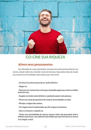 23
Copyright © 2018 Elainne Ourives Todos os Direitos Reservados
CO-CRIE SUA RIQUEZA
Altere seus pensamentos
Sua vida pode ser o que você deseja, mas para isso você precisa conhecer sua
mente, estudar sobre ela, entender como ela funciona. Aqui estão meios de mudar
seu raciocínio com facilidade, basta apenas que você tente.
- Se sinta rico antes mesmo de ter muito dinheiro
- Alegre-se.
-Passeemumrestauranteesintaquevocêpodepagarparacomeromelhor
prato da casa.
- Imagine-se tendo muito dinheiro e podendo ajudar mais pessoas.
- Pense nas coisas que gostaria de comprar (necessidades ou não).
- Planeje a viagem dos sonhos.
- Vá a lugares bem freqüentados que lhe tragam entusiasmo.
- Ame a si mesmo e respeite-se.
- Tenha uma mentalidade de riqueza mesmo ainda não possuindo todo o
dinheiro que busca, mas obtenha este hábito para que formas de se tornar
rico chegue a você.
 