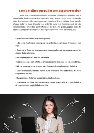 24
Copyright © 2018 Elainne Ourives Todos os Direitos Reservados
Façaomelhorquepudersemesperarreceber
Deixar que o dinheiro circule em sua vida é um segredo de quem vive a
abundância. As pessoas que tem muito dinheiro há todo tempo estão recebendo
mais dele, porque estão conectadas com a essência dele, o meio de fazer que ele
chegue cada vez mais. Quando você entende como isso funciona, você co cria
essa realidade e entende o que lhe fazia não ter dinheiro. (preocupações, medo da
escassez, descontrole emocional, descarga de emoções sobre o dinheiro, etc)
- Pense sobre o dinheiro de forma grande.
- Não corra do dinheiro e nem para ele, entenda que ele deve circular por sua
vida.
- Controle o fluxo de seus pensamentos quando eles parecerem querer te
afastar de ter dinheiro.
- Não espere pela sua fortuna, vá até ela.
- Não se preocupe com a falta, se preocupe com o foco para ter em abundância.
- Não se preocupe em acumular, você é um canal para obter mais dinheiro.
- Doe-se verdadeiramente e abra o fluxo financeiro para obter cada dia mais
daquilo que você dá.
- Busque meios de tornar sua consciência abundante.
- Não pense na falta e na acumulação, deixe suas ideias e o seu dinheiro
circularem pelas possibilidades da vida.
 