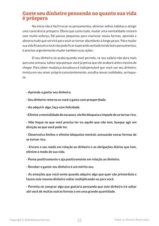 25
Copyright © 2018 Elainne Ourives Todos os Direitos Reservados
Gaste seu dinheiro pensando no quanto sua vida
é próspera
No início não é fácil trocar os pensamentos, eliminar velhos hábitos e atingir
uma consciência próspera. Óbvio que como tudo, mudar uma mentalidade contará
com muito esforço. Dê passos pequenos para vivenciar novas formas, aprenda e
absorva tudo que servirá para você se tornar abundante à longo prazo. Para mudar
suavidafinanceiravocênãopodeficaresperandosentadotendobonspensamentos,
é preciso urgentemente mudar também suas ações.
O seu dinheiro só acaba quando você permite, se seu salário não dura mais
que uma semana, talvez seja porque você já pensa que ele acabará antes mesmo de
chegar. Para obter mudança duradoura é indispensável que você use seu dinheiro,
invista em seu amor próprio conscientemente, escolha novas realidades, arrisque-
se.
- Aprenda a gastar seu dinheiro.
- Seu dinheiro retorna se você o gasta com prosperidade.
- Ao adquirir algo, faça com felicidade.
- Elimine a mentalidade de escassez, ela lhe bloqueia e impede de se tornar rico.
- Não foque no que você precisa ter ou aquilo que não tem, busque agir em
direção ao que você pode ter.
- Desenvolva limites e elimine bloqueios mentais acessando novas formas de
se tornar rico.
- Encare o seu medo em relação ao dinheiro e as obrigações diárias que tem,
elimine o medo de sua vida.
- Pense positivamente e aja positivamente em relação ao dinheiro.
- Receber e gastar seu dinheiro é um mérito seu.
- As emoções que você sente quando adquire algo que quer são primordiais e
fazem este mesmo dinheiro voltar multiplicando-se para você.
- Permita-se comprar algo que gostaria pensando que este dinheiro irá voltar
até você de muitas outras formas e em uma grande quantidade.
 