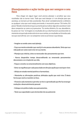 27
Copyright © 2018 Elainne Ourives Todos os Direitos Reservados
Planejamento e ação terão que ser sempre o seu
foco
Para chegar em algum lugar você precisa planejar e acreditar que seus
resultados vão se tornar reais. Tudo que você desejar e ir em direção para que
aconteça, se tornará um fato acontecido. Para atrair verdadeiramente o dinheiro
ou qualquer coisa que você esteja precisando, é necessário pensar “EU tenho, EU
posso.”Desdeomomentoemquesuamentepensarealizaralgoatéoacontecervocê
deve comportar-se como se já possuísse. “Eu tenho dinheiro, Eu sou abundância,
Eu posso ser rico.” Já imagine os resultados de sua vida financeira acontecendo no
momento em que tudo ainda está só em seus sonhos, os resultados se firmarão cada
vez que você afirmar, ser e se comportar como se já tivesse o que deseja.
- Imagine-se sendo como você planeja.
- Faça sua mente entender que você já é uma pessoa abundante. Sinta que sua
vida pode ser como você criar em sua mente.
- Planeje suas vitórias, sinta-se merecedor dos pensamentos que tem.
- Nunca desperdice tempo desacreditando ou emanando pensamentos
desconexos a co criação de sua vida.
- Foque e envolva-se emocionalmente com seus objetivos.
-Sinta-seorgulhosoporcadapassodadoemdireçãoaquiloquevocêquerviver.
- Atinja um estado mental positivo e harmonioso.
- Mantenha as afirmações positivas alinhadas aquilo que você vive. É desta
forma que você se mantém no foco.
- Vivencie cada momento e permita-se tirar o aprendizado que lhe faz enxergar
evolução e desenvolvimento pessoal.
- Coloque em prática todos seus pensamentos.
- Teste sua capacidade e pare de duvidar do seu potencial.
 