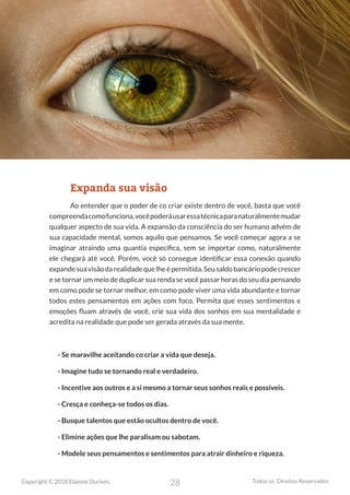 28
Copyright © 2018 Elainne Ourives Todos os Direitos Reservados
Expanda sua visão
Ao entender que o poder de co criar existe dentro de você, basta que você
compreendacomofunciona,vocêpoderáusaressatécnicaparanaturalmentemudar
qualquer aspecto de sua vida. A expansão da consciência do ser humano advém de
sua capacidade mental, somos aquilo que pensamos. Se você começar agora a se
imaginar atraindo uma quantia específica, sem se importar como, naturalmente
ele chegará até você. Porém, você só consegue identificar essa conexão quando
expandesuavisãodarealidadequelheépermitida.Seusaldobancáriopodecrescer
e se tornar um meio de duplicar sua renda se você passar horas do seu dia pensando
em como pode se tornar melhor, em como pode viver uma vida abundante e tornar
todos estes pensamentos em ações com foco. Permita que esses sentimentos e
emoções fluam através de você, crie sua vida dos sonhos em sua mentalidade e
acredita na realidade que pode ser gerada através da sua mente.
- Se maravilhe aceitando co criar a vida que deseja.
- Imagine tudo se tornando real e verdadeiro.
- Incentive aos outros e a si mesmo a tornar seus sonhos reais e possíveis.
- Cresça e conheça-se todos os dias.
- Busque talentos que estão ocultos dentro de você.
- Elimine ações que lhe paralisam ou sabotam.
- Modele seus pensamentos e sentimentos para atrair dinheiro e riqueza.
 