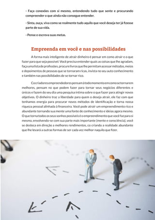 29
Copyright © 2018 Elainne Ourives Todos os Direitos Reservados
- Faça conexões com si mesmo, entendendo tudo que sente e procurando
compreender o que ainda não consegue entender.
- Sinta, ouça, viva como se realmente tudo aquilo que você deseja ter já fizesse
parte de sua vida.
- Pense e escreva suas metas.
Empreenda em você e nas possibilidades
A forma mais inteligente de atrair dinheiro é pensar em como atrair e o que
fazer para que seja possível. Você precisa entender quais as coisas que lhe agradam,
façaumalistadeprofissões,procurelivrosquelhepermitamacessarmétodos,meios
e depoimentos de pessoas que se tornaram ricas, invista no seu auto conhecimento
e também nas possibilidades de se tornar rico.
Cocriadoresempreendedorespensamàtodomomentoemcomosetornarem
melhores, pensam no que podem fazer para tornar seus negócios diferentes e
únicos e fazem do seu dia uma pesquisa íntima sobre o que fazer para atingir novos
objetivos. O dinheiro traz a liberdade para quem o deseja atrair, ele faz com que
tenhamos energia para procurar novos métodos de identificação e torna nossa
riqueza pessoal alinhada à financeira. Você pode atrair um empreendimento rico e
abundante tornando sua mente uma fonte de conhecimento e ideias agora mesmo.
Oquetornatodososseussonhospossíveiséoempreendimentoquevocêfazparasi
mesmo, envolvendo-se com sua parte mais importante (mente e consciência), você
se desloca em direção a melhores rendimentos, co criando a realidade abundante
que lhe levará a outras formas de ser cada vez melhor naquilo que fizer.
 