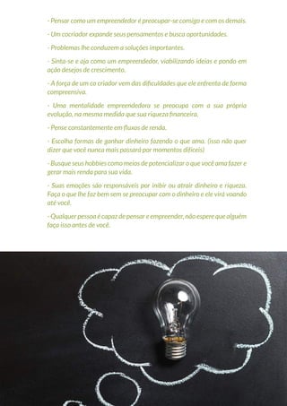 30
Copyright © 2018 Elainne Ourives Todos os Direitos Reservados
- Pensar como um empreendedor é preocupar-se consigo e com os demais.
- Um cocriador expande seus pensamentos e busca oportunidades.
- Problemas lhe conduzem a soluções importantes.
- Sinta-se e aja como um empreendedor, viabilizando ideias e pondo em
ação desejos de crescimento.
- A força de um co criador vem das dificuldades que ele enfrenta de forma
compreensiva.
- Uma mentalidade empreendedora se preocupa com a sua própria
evolução, na mesma medida que sua riqueza financeira.
- Pense constantemente em fluxos de renda.
- Escolha formas de ganhar dinheiro fazendo o que ama. (isso não quer
dizer que você nunca mais passará por momentos difíceis)
- Busque seus hobbies como meios de potencializar o que você ama fazer e
gerar mais renda para sua vida.
- Suas emoções são responsáveis por inibir ou atrair dinheiro e riqueza.
Faça o que lhe faz bem sem se preocupar com o dinheiro e ele virá voando
até você.
- Qualquer pessoa é capaz de pensar e empreender, não espere que alguém
faça isso antes de você.
 