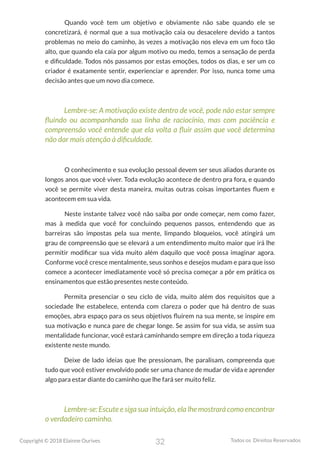 32
Copyright © 2018 Elainne Ourives Todos os Direitos Reservados
Quando você tem um objetivo e obviamente não sabe quando ele se
concretizará, é normal que a sua motivação caia ou desacelere devido a tantos
problemas no meio do caminho, às vezes a motivação nos eleva em um foco tão
alto, que quando ela caía por algum motivo ou medo, temos a sensação de perda
e dificuldade. Todos nós passamos por estas emoções, todos os dias, e ser um co
criador é exatamente sentir, experienciar e aprender. Por isso, nunca tome uma
decisão antes que um novo dia comece.
Lembre-se: A motivação existe dentro de você, pode não estar sempre
fluindo ou acompanhando sua linha de raciocínio, mas com paciência e
compreensão você entende que ela volta a fluir assim que você determina
não dar mais atenção à dificuldade.
O conhecimento e sua evolução pessoal devem ser seus aliados durante os
longos anos que você viver. Toda evolução acontece de dentro pra fora, e quando
você se permite viver desta maneira, muitas outras coisas importantes fluem e
acontecem em sua vida.
Neste instante talvez você não saiba por onde começar, nem como fazer,
mas à medida que você for concluindo pequenos passos, entendendo que as
barreiras são impostas pela sua mente, limpando bloqueios, você atingirá um
grau de compreensão que se elevará a um entendimento muito maior que irá lhe
permitir modificar sua vida muito além daquilo que você possa imaginar agora.
Conforme você cresce mentalmente, seus sonhos e desejos mudam e para que isso
comece a acontecer imediatamente você só precisa começar a pôr em prática os
ensinamentos que estão presentes neste conteúdo.
Permita presenciar o seu ciclo de vida, muito além dos requisitos que a
sociedade lhe estabelece, entenda com clareza o poder que há dentro de suas
emoções, abra espaço para os seus objetivos fluírem na sua mente, se inspire em
sua motivação e nunca pare de chegar longe. Se assim for sua vida, se assim sua
mentalidade funcionar, você estará caminhando sempre em direção a toda riqueza
existente neste mundo.
Deixe de lado ideias que lhe pressionam, lhe paralisam, compreenda que
tudo que você estiver envolvido pode ser uma chance de mudar de vida e aprender
algo para estar diante do caminho que lhe fará ser muito feliz.
Lembre-se: Escute e siga sua intuição, ela lhe mostrará como encontrar
o verdadeiro caminho.
 