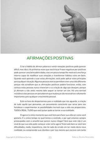 33
Copyright © 2018 Elainne Ourives Todos os Direitos Reservados
AFIRMAÇÕES POSITIVAS
Criar o hábito de afirmar palavras e sentir emoções positivas pode parecer
difícil, mas não é. As primeiras vezes que você trocar frases negativas por positivas
pode parecer uma brincadeira boba, mas em pouco tempo lhe mostrará uma força
interna capaz de modificar suas emoções e transformar hábitos ruins em bons.
Quando você aprende a usar estas afirmações, você pode aplicar estes princípios
paraqualquersituação.Algumaspessoasnemsepermitemviverumavidadiferente
porque não acreditam que as afirmações positivas podem funcionar, então, com
certeza estas pessoas nunca vivenciam a co criação de algo que desejam, porque
já afirmam o não antes mesmo dele sequer se tornar um sim. Há uma terrível
resistência das pessoas em perceberem que mudanças são necessárias e altamente
importantes para qualquer crescimento pessoal.
Está na hora de despertarmos para a realidade que nos aguarda, a criação
de tudo aquilo que pensamos, um pensamento consciente que serve para nos
fortalecer e experimentar as possibilidades incríveis que a vida nos proporciona.
TUDO é REAL, TUDO que você quiser pode se tornar a sua realidade.
O agora é o único momento que você tem para fazer sua vida ser como você
gostaria. É o único tempo no qual temos o controle, e por quê estamos sempre
preocupados com o amanhã que parece nunca chegar? Será que este não é um
sinal de que sua vida pode começar a dar certo agora? Está tudo bem se você tem
dificuldades, medo, impaciência, não há nada de errado em ter medo desta nova
realidade, eu compreendo suas dúvidas e por isso mesmo que escrevo com tanto
 
