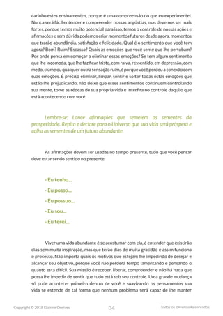 34
Copyright © 2018 Elainne Ourives Todos os Direitos Reservados
carinho estes ensinamentos, porque é uma compreensão do que eu experimentei.
Nunca será fácil entender e compreender nossas angústias, mas devemos ser mais
fortes, porque temos muito potencial para isso, temos o controle de nossas ações e
afirmações e sem dúvida podemos criar momentos futuros desde agora, momentos
que trarão abundância, satisfação e felicidade. Qual é o sentimento que você tem
agora? Bom? Ruim? Escasso? Quais as emoções que você sente que lhe pertubam?
Por onde pensa em começar a eliminar essas emoções? Se tem algum sentimento
que lhe incomoda, que lhe faz ficar triste, com raiva, ressentido, em depressão, com
medo,ciúmeouqualqueroutrasensaçãoruim,éporquevocêperdeuaconexãocom
suas emoções. É preciso eliminar, limpar, sentir e soltar todas estas emoções que
estão lhe prejudicando, não deixe que esses sentimentos continuem controlando
sua mente, tome as rédeas de sua própria vida e interfira no controle daquilo que
está acontecendo com você.
Lembre-se: Lance afirmações que semeiem as sementes da
prosperidade. Repita e declare para o Universo que sua vida será próspera e
colha as sementes de um futuro abundante.
As afirmações devem ser usadas no tempo presente, tudo que você pensar
deve estar sendo sentido no presente.
- Eu tenho...
- Eu posso...
- Eu possuo...
- Eu sou...
- Eu terei...
Viver uma vida abundante é se acostumar com ela, é entender que existirão
dias sem muita inspiração, mas que terão dias de muita gratidão e assim funciona
o processo. Não importa quais os motivos que estejam lhe impedindo de desejar e
alcançar seu objetivo, porque você não perderá tempo lamentando e pensando o
quanto está difícil. Sua missão é receber, liberar, compreender e não há nada que
possa lhe impedir de sentir que tudo está sob seu controle. Uma grande mudança
só pode acontecer primeiro dentro de você e suavizando os pensamentos sua
vida se estende de tal forma que nenhum problema será capaz de lhe manter
 