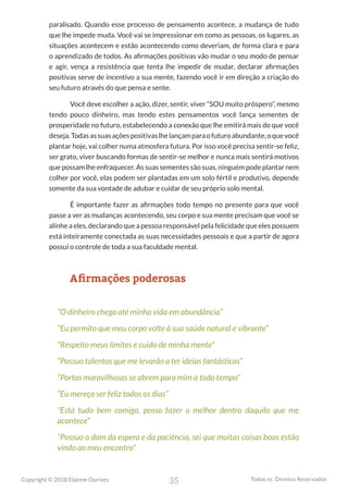 35
Copyright © 2018 Elainne Ourives Todos os Direitos Reservados
paralisado. Quando esse processo de pensamento acontece, a mudança de tudo
que lhe impede muda. Você vai se impressionar em como as pessoas, os lugares, as
situações acontecem e estão acontecendo como deveriam, de forma clara e para
o aprendizado de todos. As afirmações positivas vão mudar o seu modo de pensar
e agir, vença a resistência que tenta lhe impedir de mudar, declarar afirmações
positivas serve de incentivo a sua mente, fazendo você ir em direção a criação do
seu futuro através do que pensa e sente.
Você deve escolher a ação, dizer, sentir, viver “SOU muito próspero”, mesmo
tendo pouco dinheiro, mas tendo estes pensamentos você lança sementes de
prosperidade no futuro, estabelecendo a conexão que lhe emitirá mais do que você
deseja.Todasassuasaçõespositivaslhelançamparaofuturoabundante,oquevocê
plantar hoje, vai colher numa atmosfera futura. Por isso você precisa sentir-se feliz,
ser grato, viver buscando formas de sentir-se melhor e nunca mais sentirá motivos
que possam lhe enfraquecer. As suas sementes são suas, ninguém pode plantar nem
colher por você, elas podem ser plantadas em um solo fértil e produtivo, depende
somente da sua vontade de adubar e cuidar de seu próprio solo mental.
É importante fazer as afirmações todo tempo no presente para que você
passe a ver as mudanças acontecendo, seu corpo e sua mente precisam que você se
alinhe a eles, declarando que a pessoa responsável pela felicidade que eles possuem
está inteiramente conectada as suas necessidades pessoais e que a partir de agora
possui o controle de toda a sua faculdade mental.
Afirmações poderosas
“O dinheiro chega até minha vida em abundância”
“Eu permito que meu corpo volte à sua saúde natural e vibrante”
“Respeito meus limites e cuido de minha mente”
“Possuo talentos que me levarão a ter ideias fantásticas”
“Portas maravilhosas se abrem para mim a todo tempo”
“Eu mereço ser feliz todos os dias”
“Está tudo bem comigo, posso fazer o melhor dentro daquilo que me
acontece”
“Possuo o dom da espera e da paciência, sei que muitas coisas boas estão
vindo ao meu encontro”
 