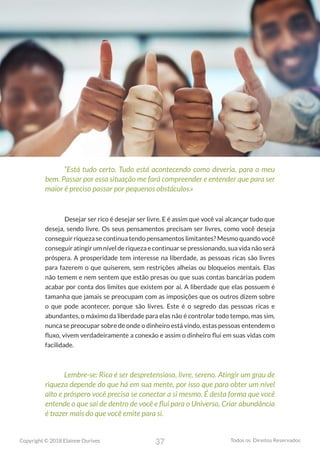 37
Copyright © 2018 Elainne Ourives Todos os Direitos Reservados
“Está tudo certo. Tudo está acontecendo como deveria, para o meu
bem. Passar por essa situação me fará compreender e entender que para ser
maior é preciso passar por pequenos obstáculos.»
Desejar ser rico é desejar ser livre. E é assim que você vai alcançar tudo que
deseja, sendo livre. Os seus pensamentos precisam ser livres, como você deseja
conseguir riqueza se continua tendo pensamentos limitantes? Mesmo quando você
conseguir atingir um nível de riqueza e continuar se pressionando, sua vida não será
próspera. A prosperidade tem interesse na liberdade, as pessoas ricas são livres
para fazerem o que quiserem, sem restrições alheias ou bloqueios mentais. Elas
não temem e nem sentem que estão presas ou que suas contas bancárias podem
acabar por conta dos limites que existem por aí. A liberdade que elas possuem é
tamanha que jamais se preocupam com as imposições que os outros dizem sobre
o que pode acontecer, porque são livres. Este é o segredo das pessoas ricas e
abundantes, o máximo da liberdade para elas não é controlar todo tempo, mas sim,
nunca se preocupar sobre de onde o dinheiro está vindo, estas pessoas entendem o
fluxo, vivem verdadeiramente a conexão e assim o dinheiro flui em suas vidas com
facilidade.
Lembre-se: Rico é ser despretensioso, livre, sereno. Atingir um grau de
riqueza depende do que há em sua mente, por isso que para obter um nível
alto e próspero você precisa se conectar a si mesmo. É desta forma que você
entende o que sai de dentro de você e flui para o Universo, Criar abundância
é trazer mais do que você emite para si.
 