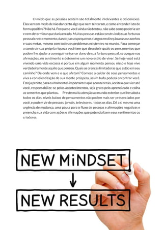 38
Copyright © 2018 Elainne Ourives Todos os Direitos Reservados
O medo que as pessoas sentem são totalmente irrelevantes e desconexos.
Elas sentem medo de não dar certo algo que nem tentaram, e como entender isto de
formapositiva?Nãohá.Porquesevocêaindanãotentou,nãosabecomopoderiaser
enemdeterminarquedariaerrado.Muitaspessoasestãoconstruindosuasfortunas
pessoaisnestemomento,dandopassospequenoselargosemdireçãoaosseussonhos
e suas metas, mesmo com todos os problemas existentes no mundo. Para começar
a construir sua própria riqueza você tem que descobrir quais os pensamentos que
podem lhe ajudar a conseguir se tornar dono de sua fortuna pessoal, se apegue nas
afirmações, no sentimento e determine um novo estilo de viver. Se hoje você está
vivendo uma vida escassa é porque em algum momento pensou nisso e hoje vive
verdadeiramente aquilo que pensou. Quais as crenças limitadoras que estão em seu
caminho? De onde vem e o que afetam? Comece a cuidar de seus pensamentos e
viva a conscientização de sua mente próspera, assim tudo poderá encontrar você.
Estejaprontoparaosmomentosimportantesqueacontecerão,aceiteoquevieraté
você, responsabilize-se pelos acontecimentos, seja grato pelo aprendizado e colha
as sementes que plantou. Preste muita atenção ao mundo exterior que lhe sabota
todos os dias, níveis baixos de pensamentos não podem mais ser presenciados por
você, e podem vir de pessoas, jornais, televisores, todos os dias. Dê a si mesmo uma
urgência de mudança, uma pausa para o fluxo de pessoas e afirmações negativas e
preencha sua vida com ações e afirmações que potencializem seus sentimentos co
criadores.
 