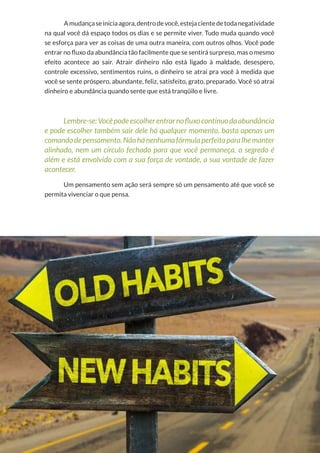 39
Copyright © 2018 Elainne Ourives Todos os Direitos Reservados
Amudançaseiniciaagora,dentrodevocê,estejacientedetodanegatividade
na qual você dá espaço todos os dias e se permite viver. Tudo muda quando você
se esforça para ver as coisas de uma outra maneira, com outros olhos. Você pode
entrar no fluxo da abundância tão facilmente que se sentirá surpreso, mas o mesmo
efeito acontece ao sair. Atrair dinheiro não está ligado à maldade, desespero,
controle excessivo, sentimentos ruins, o dinheiro se atrai pra você à medida que
você se sente próspero, abundante, feliz, satisfeito, grato, preparado. Você só atrai
dinheiro e abundância quando sente que está tranqüilo e livre.
Lembre-se:Vocêpodeescolherentrarnofluxocontínuodaabundância
e pode escolher também sair dele há qualquer momento, basta apenas um
comando depensamento. Nãohánenhumafórmula perfeita paralhemanter
alinhado, nem um círculo fechado para que você permaneça, o segredo é
além e está envolvido com a sua força de vontade, a sua vontade de fazer
acontecer.
Um pensamento sem ação será sempre só um pensamento até que você se
permita vivenciar o que pensa.
 