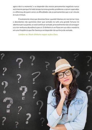 4
Copyright © 2018 Elainne Ourives Todos os Direitos Reservados
agora não é o momento”, e se depender dos nossos pensamentos negativos nunca
será mesmo porque há todo tempo teremos grandes problemas a serem superados
e a diferença de quem vence as dificuldades são os pensamentos que o ser vincula
às suas crenças.
É exatamente nisso que devemos focar, quando falamos em nos tornar ricos
e abundantes não queremos dizer que sentado no sofá uma grande fortuna irá
adentrarporsuajanela,sevocêcontinuarsentado,provavelmentenãovaiconseguir
co criar nenhuma abundância para si. O dinheiro é um fluxo em sua vida e mantê-lo
em uma freqüência que lhe favoreça vai depender da sua força de vontade.
Lembre-se: Atrair dinheiro requer ação e foco.
 