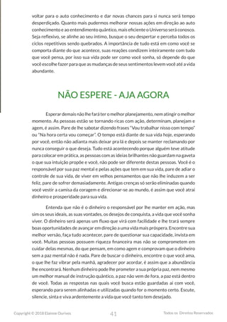 41
Copyright © 2018 Elainne Ourives Todos os Direitos Reservados
voltar para o auto conhecimento e dar novas chances para si nunca será tempo
desperdiçado. Quanto mais pudermos melhorar nossas ações em direção ao auto
conhecimento e ao entendimento quântico, mais eficiente o Universo será conosco.
Seja reflexivo, se alinhe ao seu íntimo, busque o seu despertar e perceba todos os
ciclos repetitivos sendo quebrados. A importância de tudo está em como você se
comporta diante do que acontece, suas reações condizem inteiramente com tudo
que você pensa, por isso sua vida pode ser como você sonha, só depende do que
você escolhe fazer para que as mudanças de seus sentimentos levem você até a vida
abundante.
NÃO ESPERE - AJA AGORA
Esperar demais não lhe fará ter o melhor planejamento, nem atingir o melhor
momento. As pessoas estão se tornando ricas com ação, determinam, planejam e
agem, é assim. Pare de lhe sabotar dizendo frases “Vou trabalhar nisso com tempo”
ou “Na hora certa vou começar”. O tempo está diante de sua vida hoje, esperando
por você, então não adianta mais deixar pra lá e depois se manter reclamando por
nunca conseguir o que deseja. Tudo está acontecendo porque alguém teve atitude
para colocar em prática, as pessoas com as ideias brilhantes não guardam na gaveta
o que sua intuição propõe e você, não pode ser diferente destas pessoas. Você é o
responsável por sua paz mental e pelas ações que tem em sua vida, pare de adiar o
controle de sua vida, de viver em velhos pensamentos que não lhe induzem a ser
feliz, pare de sofrer demasiadamente. Antigas crenças só serão eliminadas quando
você vestir a camisa da coragem e direcionar-se ao mundo, é assim que você atrai
dinheiro e prosperidade para sua vida.
Entenda que não é o dinheiro o responsável por lhe manter em ação, mas
sim os seus ideais, as suas vontades, os desejos de conquista, a vida que você sonha
viver. O dinheiro será apenas um fluxo que virá com facilidade e lhe trará sempre
boas oportunidades de avançar em direção a uma vida mais próspera. Encontre sua
melhor versão, faça tudo acontecer, pare de questionar sua capacidade, invista em
você. Muitas pessoas possuem riqueza financeira mas não se comprometem em
cuidar delas mesmas, do que pensam, em como agem e comprovam que o dinheiro
sem a paz mental não é nada. Pare de buscar o dinheiro, encontre o que você ama,
o que lhe faz vibrar pela manhã, agradecer por acordar, é assim que a abundância
lhe encontrará. Nenhum dinheiro pode lhe prometer a sua própria paz, nem mesmo
um melhor manual de instrução quântico, a paz não vem de fora, a paz está dentro
de você. Todas as respostas nas quais você busca estão guardadas aí com você,
esperando para serem alinhadas e utilizadas quando for o momento certo. Escute,
silencie, sinta e viva ardentemente a vida que você tanto tem desejado.
 