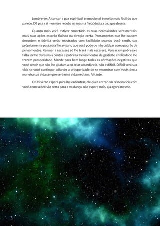 42
Copyright © 2018 Elainne Ourives Todos os Direitos Reservados
Lembre-se: Alcançar a paz espiritual e emocional é muito mais fácil do que
parece. Dê paz a si mesmo e receba na mesma freqüência a paz que deseja.
Quanto mais você estiver conectado as suas necessidades sentimentais,
mais suas ações estarão fluindo na direção certa. Pensamentos que lhe causem
desordem e dúvida serão mostrados com facilidade quando você sentir, sua
própria mente passará a lhe avisar o que você pode ou não cultivar como padrão de
pensamentos. Remoer a escassez só lhe trará mais escassez. Pensar em pobreza e
falta só lhe trará mais contas e pobreza. Pensamentos de gratidão e felicidade lhe
trazem prosperidade. Mande para bem longe todas as afirmações negativas que
você sentir que não lhe ajudam a co criar abundância, não é difícil. Difícil será sua
vida se você continuar adiando a prosperidade de se encontrar com você, desta
maneira sua vida sempre será uma vida mediana, faltante.
O Universo espera para lhe encontrar, ele quer entrar em ressonância com
você, tome a decisão certa para a mudança, não espere mais, aja agora mesmo.
 