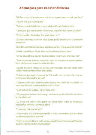 43
Copyright © 2018 Elainne Ourives Todos os Direitos Reservados
Afirmações para Co Criar dinheiro
“Minharendaestásempreaumentando,eusouprósperoemtudoquefaço”
“Sou um imã que atrai riqueza”
“Todas as possibilidades de prosperidade estão alinhadas à mim”
“Onde quer que eu trabalhe e me envolva sou admirado e bem sucedido”
“Tenho escolhas ilimitadas. Sou o que quiser ser”
“As oportunidades estão em toda parte, posso encontrá-las a qualquer
momento”
“Acreditoqueestamosaquiparanosabençoarmosenosajudaraprosperar”
“Amo o trabalho que faço e o retorno que ele me proporciona”
“Vivo a abundância, o amor, a prosperidade e sou muito grato por isso”
“É um prazer ter dinheiro em minha vida, sei administrar minha renda e
fazer ela fluir sempre retornando até mim”
“Desejo me abrir sempre as novas oportunidades, sei que posso estar
sempre melhorando minhas habilidades”
“O dinheiro que ganho é para minha felicidade. Uso ele com coisas que me
proporcione liberdade e alegria”
“Confio na vida e nas possibilidades que ela tem. Todos os dias posso ser
surpreendido com uma nova chance de ser feliz”
“O bem chega de todas as partes para mim”
“Pessoascertasseconectamcomigo,metrazemoportunidadesemefazem
sentir felicidade”
“Eu posso me sentir bem agora, eu posso fazer todas as mudanças
necessárias para me sentir feliz agora”
“Eu consigo tudo que desejo”
“Minha renda está aumentando todos os dias, recebo ideias que me fazem
ser abundante a todo instante”
“Tenho proteções Divina todo tempo, agradeço por me acompanharem e
guiarem nos momentos de dificuldade”
 