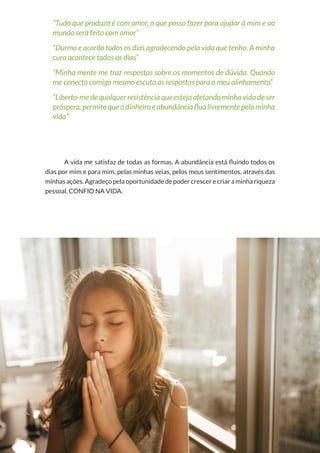 44
Copyright © 2018 Elainne Ourives Todos os Direitos Reservados
“Tudo que produzo é com amor, o que posso fazer para ajudar à mim e ao
mundo será feito com amor”
“Durmo e acordo todos os dias agradecendo pela vida que tenho. A minha
cura acontece todos os dias”
“Minha mente me traz respostas sobre os momentos de dúvida. Quando
me conecto comigo mesmo escuto as respostas para o meu alinhamento”
“Liberto-me de qualquer resistência que esteja afetando minha vida de ser
próspera, permito que o dinheiro e abundância flua livremente pela minha
vida”
A vida me satisfaz de todas as formas. A abundância está fluindo todos os
dias por mim e para mim, pelas minhas veias, pelos meus sentimentos, através das
minhas ações. Agradeço pela oportunidade de poder crescer e criar a minha riqueza
pessoal. CONFIO NA VIDA.
 