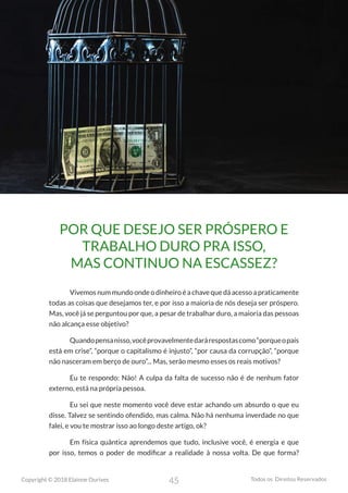45
Copyright © 2018 Elainne Ourives Todos os Direitos Reservados
POR QUE DESEJO SER PRÓSPERO E
TRABALHO DURO PRA ISSO,
MAS CONTINUO NA ESCASSEZ?
Vivemosnummundoondeodinheiroéachavequedáacessoapraticamente
todas as coisas que desejamos ter, e por isso a maioria de nós deseja ser próspero.
Mas, você já se perguntou por que, a pesar de trabalhar duro, a maioria das pessoas
não alcança esse objetivo?
Quandopensanisso,vocêprovavelmentedarárespostascomo“porqueopaís
está em crise”, “porque o capitalismo é injusto”, “por causa da corrupção”, “porque
não nasceram em berço de ouro”... Mas, serão mesmo esses os reais motivos?
Eu te respondo: Não! A culpa da falta de sucesso não é de nenhum fator
externo, está na própria pessoa.
Eu sei que neste momento você deve estar achando um absurdo o que eu
disse. Talvez se sentindo ofendido, mas calma. Não há nenhuma inverdade no que
falei, e vou te mostrar isso ao longo deste artigo, ok?
Em física quântica aprendemos que tudo, inclusive você, é energia e que
por isso, temos o poder de modificar a realidade à nossa volta. De que forma?
 