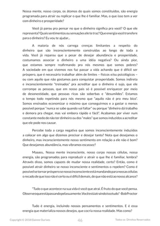46
Copyright © 2018 Elainne Ourives Todos os Direitos Reservados
Nossa mente, nosso corpo, os átomos do quais somos constituídos, são energia
programada para atrair ou replicar o que lhe é familiar. Mas, o que isso tem a ver
com dinheiro e prosperidade?
Você já parou pra pensar no que o dinheiro significa pra você? O que ele
representa?Quaissentimentosousensaçõeseletetraz?Queenergiavocêtransfere
para o dinheiro? Eu vou te ajudar...
A maioria de nós carrega crenças limitantes a respeito do
dinheiro que são inconscientemente construídas ao longo de toda a
vida. Você já reparou que a pesar de desejar abundância e prosperidade,
costumamos associar o dinheiro a uma idéia negativa? Ou ainda pior,
que estamos sempre reafirmando pra nós mesmos que somos pobres?
A sociedade em que vivemos nos faz passar a vida achando que é difícil ser
próspero, que é necessário trabalhar além de limites – físicos e/ou psicológicos –
ou com aquilo que não gostamos para conquistar prosperidade. Somos indireta
e inconscientemente “treinados” pra acreditar que o dinheiro é sujo, que ele
corrompe as pessoas, que em nosso país só é possível enriquecer por meio
de desonestidade, que pessoas ricas são soberbas e “desumildes”. Estamos
o tempo todo repetindo para nós mesmo que “aquilo não é pro meu bico”.
Somos ensinados economizar o máximo que conseguirmos e a gastar o menos
possível porque “nunca se sabe quando vai faltar” ou porque “dinheiro dá trabalho
e demora pra chegar, mas vai embora rápido e fácil”. Acabamos por viver num
constante medo de não ter dinheiro ou dos “males” que somos induzidos a acreditar
que ele pode nos causar.
Percebe toda a carga negativa que somos inconscientemente induzidos
a colocar em algo que dizemos precisar e desejar tanto? Nota que desejamos o
dinheiro, mas inconscientemente nosso sentimento em relação a ele não é bom?
Que desejamos abundância, mas vibramos escassez?
Maaass.. Nossa mente inconsciente, nosso corpo nossas células, nossa
energia, são programados para reproduzir e atrair o que lhe é familiar, lembra?
Através disso, somos capazes de mudar nossa realidade, certo? Então, como é
possível atrair dinheiro se nosso inconsciente e sentimentos o repelem? Como é
possívelsetornarprósperosenossoinconscienteestámandandoparanossascélulas
orecadodequeissonãoécertoouédifícildemais,dequenãoestáaonossoalcance?
“Tudo o que acontece na sua vida é você que atrai. É fruto do que você pensa.
Observeoqueestápassandopelasuamente.Vocêestáatraindoissotudo”-BobProctor
Tudo é energia, incluindo nossos pensamentos e sentimentos. E é essa
energia que materializa nossos desejos, que cocria nossa realidade. Mas como?
 