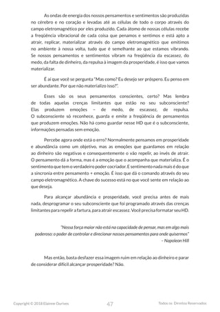 47
Copyright © 2018 Elainne Ourives Todos os Direitos Reservados
As ondas de energia dos nossos pensamentos e sentimentos são produzidas
no cérebro e no coração e levadas até as células de todo o corpo através do
campo eletromagnético por eles produzido. Cada átomo de nossas células recebe
a freqüência vibracional de cada coisa que penamos e sentimos e está apto a
atrair, replicar, materializar através do campo eletromagnético que emitimos
no ambiente à nossa volta, tudo que é semelhante ao que estamos vibrando.
Se nossos pensamentos e sentimentos vibram na freqüência da escassez, do
medo, da falta de dinheiro, da repulsa à imagem da prosperidade, é isso que vamos
materializar.
É aí que você se pergunta “Mas como? Eu desejo ser próspero. Eu penso em
ser abundante. Por que não materializo isso?”.
Esses são os seus pensamentos conscientes, certo? Mas lembra
de todas aquelas crenças limitantes que estão no seu subconsciente?
Elas produzem emoções – de medo, de escassez, de repulsa.
O subconsciente só reconhece, guarda e emite a freqüência de pensamentos
que produzem emoções. Não há como guardar nesse HD que é o subconsciente,
informações pensadas sem emoção.
Percebe agora onde está o erro? Normalmente pensamos em prosperidade
e abundância como um objetivo, mas as emoções que guardamos em relação
ao dinheiro são negativas e consequentemente o vão repelir, ao invés de atrair.
O pensamento dá a forma, mas é a emoção que o acompanha que materializa. É o
sentimento que tem o verdadeiro poder cocriador. E sentimento nada mais é do que
a sincronia entre pensamento + emoção. É isso que dá o comando através do seu
campo eletromagnético. A chave do sucesso está no que você sente em relação ao
que deseja.
Para alcançar abundância e prosperidade, você precisa antes de mais
nada, desprogramar o seu subconsciente que foi programado através das crenças
limitantespararepelirafartura,paraatrairescassez.VocêprecisaformatarseuHD.
“Nossa força maior não está na capacidade de pensar, mas em algo mais
poderoso: o poder de controlar e direcionar nossos pensamentos para onde quisermos”
– Napoleon Hill
Mas então, basta desfazer essa imagem ruim em relação ao dinheiro e parar
de considerar difícil alcançar prosperidade? Não.
 