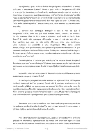 48
Copyright © 2018 Elainne Ourives Todos os Direitos Reservados
Você já notou que a maioria de nós deseja riqueza, mas reafirma o tempo
todo para si mesmo que é pobre? Já notou que a maioria das pessoas até inicia
o processo de forma correta, imaginando aquilo que deseja, mas em seguida o
interrompe bruscamente quando percebe que está “sonhando alto demais” e então
“botaospésnochão”e“acordapraarealidade”?Énessemomentoquenormalmente
vem reafirmações mentais típicas como “Isso não é pro seu bico”, “É muito caro”,
“Não tenho dinheiro pra isso”, “Mas eu não posso”, não é mesmo? Vou te contar um
segredo...
O cérebro não consegue distinguir o que é real do que é
Imaginário. Então, toda vez que você lembra, conta, lamenta, se vitimiza,
ou dá qualquer tipo de foco para a escassez, você está recriando isso.
Como? A mente não consegue diferenciar o que é real do que não é.
Isso significa que para ela não existe diferença entre uma lembrança,
uma realidade do presente e uma imaginação. Mas, como assim?
Pense comigo... Em que momento você pensa no passado? No Presente. Em que
momento você pensa no futuro? No presente. Então, para a mente só existe o agora.
Toda vez que você afirma sua escassez, estará criando a mesma coisa para o futuro,
projetando uma “reprise”.
Entende porque o “acordar pra a realidade” te impede de ser próspero?
Funcionacomouma“auto-sabotagem”.Entendeagoraporqueamaioriadaspessoas
permanece na escassez a pesar de desejar prosperidade e trabalhar duro para obtê-
la?
Masentão,qualéaposturacorreta?AlémdeformatarseuHDereprogramar
suas emoções, o que precisa ser feito?
Pra alcançar a prosperidade, você tem que ser a prosperidade, não importa
qual seja sua condição. É ser para ter! Essa é a lei. A mudança precisa ocorrer de
dentro pra fora. Não é ter sucesso para ser sucesso. Você tem que se dar conta de
quejáéumsucesso.Nãoéteralgoparasesentirabundante.Nãoéaaçãodenenhum
fator externo que deve determinar como você se sente. Mude internamente para
que o mundo externo seja espelho do que você está sendo por dentro.
Sua mente, seu corpo, suas células, seus átomos são programados para atrair
ou replicar o que lhe é familiar, lembra? Se você pensa o tempo todo em escassez e
dívidas, é só isso que continuará atraindo. É uma lei.
Para vibrar abundância e prosperidade, você não precisa ter. Você primeiro
precisa ser abundância e prosperidade de acordo com o que tem agora. Se você
está cheio de dívidas e mal tem dinheiro para comer, não importa! O que realmente
 