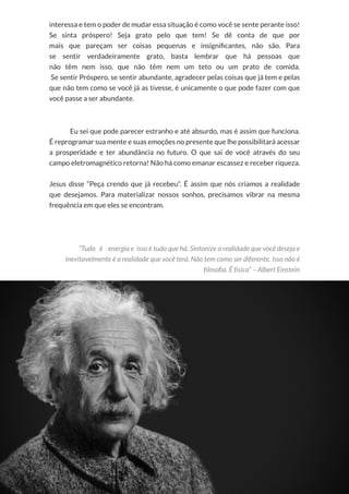 49
Copyright © 2018 Elainne Ourives Todos os Direitos Reservados
interessa e tem o poder de mudar essa situação é como você se sente perante isso!
Se sinta próspero! Seja grato pelo que tem! Se dê conta de que por
mais que pareçam ser coisas pequenas e insignificantes, não são. Para
se sentir verdadeiramente grato, basta lembrar que há pessoas que
não têm nem isso, que não têm nem um teto ou um prato de comida.
Se sentir Próspero, se sentir abundante, agradecer pelas coisas que já tem e pelas
que não tem como se você já as tivesse, é unicamente o que pode fazer com que
você passe a ser abundante.
Eu sei que pode parecer estranho e até absurdo, mas é assim que funciona.
É reprogramar sua mente e suas emoções no presente que lhe possibilitará acessar
a prosperidade e ter abundância no futuro. O que sai de você através do seu
campo eletromagnético retorna! Não há como emanar escassez e receber riqueza.
Jesus disse “Peça crendo que já recebeu”. É assim que nós criamos a realidade
que desejamos. Para materializar nossos sonhos, precisamos vibrar na mesma
frequência em que eles se encontram.
“Tudo é energia e isso é tudo que há. Sintonize a realidade que você deseja e
inevitavelmente é a realidade que você terá. Não tem como ser diferente. Isso não é
filosofia. É física” – Albert Einstein
 