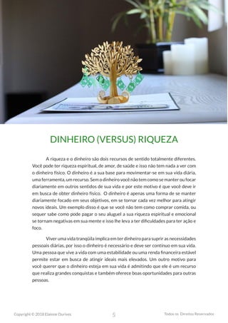5
Copyright © 2018 Elainne Ourives Todos os Direitos Reservados
DINHEIRO (VERSUS) RIQUEZA
A riqueza e o dinheiro são dois recursos de sentido totalmente diferentes.
Você pode ter riqueza espiritual, de amor, de saúde e isso não tem nada a ver com
o dinheiro físico. O dinheiro é a sua base para movimentar-se em sua vida diária,
uma ferramenta, um recurso. Sem o dinheiro você não tem como se manter ou focar
diariamente em outros sentidos de sua vida e por este motivo é que você deve ir
em busca de obter dinheiro físico. O dinheiro é apenas uma forma de se manter
diariamente focado em seus objetivos, em se tornar cada vez melhor para atingir
novos ideais. Um exemplo disso é que se você não tem como comprar comida, ou
sequer sabe como pode pagar o seu aluguel a sua riqueza espiritual e emocional
se tornam negativas em sua mente e isso lhe leva a ter dificuldades para ter ação e
foco.
Viver uma vida tranqüila implica em ter dinheiro para suprir as necessidades
pessoais diárias, por isso o dinheiro é necessário e deve ser contínuo em sua vida.
Uma pessoa que vive a vida com uma estabilidade ou uma renda financeira estável
permite estar em busca de atingir ideais mais elevados. Um outro motivo para
você querer que o dinheiro esteja em sua vida é admitindo que ele é um recurso
que realiza grandes conquistas e também oferece boas oportunidades para outras
pessoas.
 
