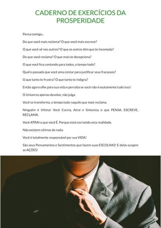 51
Copyright © 2018 Elainne Ourives Todos os Direitos Reservados
CADERNO DE EXERCÍCIOS DA
PROSPERIDADE
Pensa comigo...
Do que você mais reclama? O que você mais escreve?
O que você vê nos outros? O que os outros têm que te incomoda?
Do que você reclama? O que mais te decepciona?
O que você fica contando para todos, o tempo todo?
Qual o passado que você ama contar para justificar seus fracassos?
O que tanto te frustra? O que tanto te indigna?
Então agora olhe para sua vida e perceba se você não é exatamente tudo isso!
O Universo apenas devolve, não julga.
Você se transforma, o tempo todo naquilo que mais reclama.
Ninguém é Vítima! Você Cocria, Atrai e Sintoniza o que PENSA, ESCREVE,
RECLAMA.
Você ATRAI o que você É. Porque está cocriando esta realidade.
Não existem vítimas de nada.
Você é totalmente responsável por sua VIDA!
São seus Pensamentos e Sentimentos que fazem suas ESCOLHAS! E delas surgem
as AÇÕES!
 