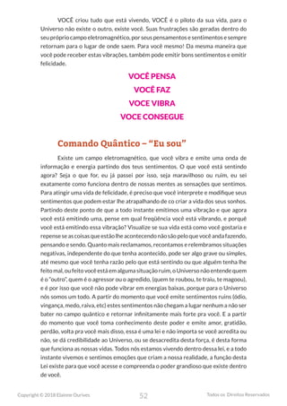 52
Copyright © 2018 Elainne Ourives Todos os Direitos Reservados
VOCÊ criou tudo que está vivendo, VOCÊ é o piloto da sua vida, para o
Universo não existe o outro, existe você. Suas frustrações são geradas dentro do
seuprópriocampoeletromagnético,porseuspensamentosesentimentosesempre
retornam para o lugar de onde saem. Para você mesmo! Da mesma maneira que
você pode receber estas vibrações, também pode emitir bons sentimentos e emitir
felicidade.
VOCÊ PENSA
VOCÊ FAZ
VOCE VIBRA
VOCE CONSEGUE
Comando Quântico – “Eu sou”
Existe um campo eletromagnético, que você vibra e emite uma onda de
informação e energia partindo dos teus sentimentos. O que você está sentindo
agora? Seja o que for, eu já passei por isso, seja maravilhoso ou ruim, eu sei
exatamente como funciona dentro de nossas mentes as sensações que sentimos.
Para atingir uma vida de felicidade, é preciso que você interprete e modifique seus
sentimentos que podem estar lhe atrapalhando de co criar a vida dos seus sonhos.
Partindo deste ponto de que a todo instante emitimos uma vibração e que agora
você está emitindo uma, pense em qual freqüência você está vibrando, e porquê
você está emitindo essa vibração? Visualize se sua vida está como você gostaria e
repenseseascoisasqueestãolheacontecendonãosãopeloquevocêandafazendo,
pensando e sendo. Quanto mais reclamamos, recontamos e relembramos situações
negativas, independente do que tenha acontecido, pode ser algo grave ou simples,
até mesmo que você tenha razão pelo que está sentindo ou que alguém tenha lhe
feito mal, ou feito você está em alguma situação ruim, o Universo não entende quem
é o “outro”, quem é o agressor ou o agredido, (quem te roubou, te traiu, te magoou),
e é por isso que você não pode vibrar em energias baixas, porque para o Universo
nós somos um todo. A partir do momento que você emite sentimentos ruins (ódio,
vingança, medo, raiva, etc) estes sentimentos não chegam a lugar nenhum a não ser
bater no campo quântico e retornar infinitamente mais forte pra você. E a partir
do momento que você toma conhecimento deste poder e emite amor, gratidão,
perdão, volta pra você mais disso, essa é uma lei e não importa se você acredita ou
não, se dá credibilidade ao Universo, ou se desacredita desta força, é desta forma
que funciona as nossas vidas. Todos nós estamos vivendo dentro dessa lei, e a todo
instante vivemos e sentimos emoções que criam a nossa realidade, a função desta
Lei existe para que você acesse e compreenda o poder grandioso que existe dentro
de você.
 