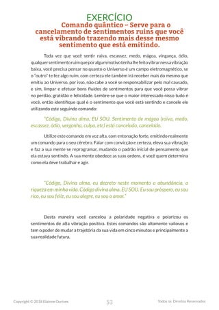 53
Copyright © 2018 Elainne Ourives Todos os Direitos Reservados
EXERCÍCIO
Comando quântico – Serve para o
cancelamento de sentimentos ruins que você
está vibrando trazendo mais desse mesmo
sentimento que está emitindo.
Toda vez que você sentir raiva, escassez, medo, mágoa, vingança, ódio,
qualquersentimentoruimqueporalgummotivotenhalhefeitovibrarnessavibração
baixa, você precisa pensar no quanto o Universo é um campo eletromagnético, se
o “outro” te fez algo ruim, com certeza ele também irá receber mais do mesmo que
emitiu ao Universo, por isso, não cabe a você se responsabilizar pelo mal causado,
e sim, limpar e efetuar bons fluídos de sentimentos para que você possa vibrar
no perdão, gratidão e felicidade. Lembre-se que o maior interessado nisso tudo é
você, então identifique qual é o sentimento que você está sentindo e cancele ele
utilizando este seguindo comando:
“Código, Divina alma, EU SOU. Sentimento de mágoa (raiva, medo,
escassez, ódio, vergonha, culpa, etc) está cancelado, cancelado.
Utilize este comando em voz alta, com entonação forte, emitindo realmente
um comando para o seu cérebro. Falar com convicção e certeza, eleva sua vibração
e faz a sua mente se reprogramar, mudando o padrão inicial de pensamento que
ela estava sentindo. A sua mente obedece as suas ordens, é você quem determina
como ela deve trabalhar e agir.
“Código, Divina alma, eu decreto neste momento a abundância, a
riqueza em minha vida. Código divina alma, EU SOU. Eu sou próspero, eu sou
rico, eu sou feliz, eu sou alegre, eu sou o amor.”
Desta maneira você cancelou a polaridade negativa e polarizou os
sentimentos de alta vibração positiva. Estes comandos são altamente valiosos e
tem o poder de mudar a trajetória da sua vida em cinco minutos e principalmente a
sua realidade futura.
 