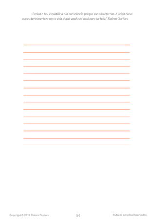 54
Copyright © 2018 Elainne Ourives Todos os Direitos Reservados
“Evolua o teu espírito e a tua consciência porque eles são eternos. A única coisa
que eu tenho certeza nesta vida, é que você está aqui para ser feliz.” Elainne Ourives
 