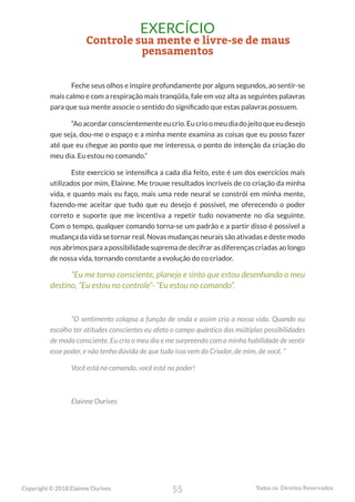 55
Copyright © 2018 Elainne Ourives Todos os Direitos Reservados
EXERCÍCIO
Controle sua mente e livre-se de maus
pensamentos
Feche seus olhos e inspire profundamente por alguns segundos, ao sentir-se
mais calmo e com a respiração mais tranqüila, fale em voz alta as seguintes palavras
para que sua mente associe o sentido do significado que estas palavras possuem.
“Aoacordarconscientementeeucrio.Eucrioomeudiadojeitoqueeudesejo
que seja, dou-me o espaço e a minha mente examina as coisas que eu posso fazer
até que eu chegue ao ponto que me interessa, o ponto de intenção da criação do
meu dia. Eu estou no comando.”
Este exercício se intensifica a cada dia feito, este é um dos exercícios mais
utilizados por mim, Elainne. Me trouxe resultados incríveis de co criação da minha
vida, e quanto mais eu faço, mais uma rede neural se constrói em minha mente,
fazendo-me aceitar que tudo que eu desejo é possível, me oferecendo o poder
correto e suporte que me incentiva a repetir tudo novamente no dia seguinte.
Com o tempo, qualquer comando torna-se um padrão e a partir disso é possível a
mudança da vida se tornar real. Novas mudanças neurais são ativadas e deste modo
nos abrimos para a possibilidade suprema de decifrar as diferenças criadas ao longo
de nossa vida, tornando constante a evolução do co criador.
“Eu me torno consciente, planejo e sinto que estou desenhando o meu
destino, “Eu estou no controle”- “Eu estou no comando”.
“O sentimento colapsa a função de onda e assim cria a nossa vida. Quando eu
escolho ter atitudes conscientes eu afeto o campo quântico das múltiplas possibilidades
de modo consciente. Eu crio o meu dia e me surpreendo com a minha habilidade de sentir
esse poder, e não tenho dúvida de que tudo isso vem do Criador, de mim, de você. “
Você está no comando, você está no poder!
Elainne Ourives
 