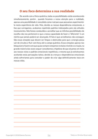 56
Copyright © 2018 Elainne Ourives Todos os Direitos Reservados
O seu foco determina a sua realidade
De acordo com a física quântica, todas as possibilidades estão acontecendo
simultaneamente, porém , quando focamos a nossa atenção para a realidade,
apenas uma possibilidade é concebida como real para que possamos experimentá-
la nesta experiência de vida. Mas, devido as nossas dependências emocionais, o
lixo que carregamos, acabamos repetindo padrões indesejados pois são atitudes
inconscientes. Nós fomos conduzidos a acreditar que as infinitas possibilidades de
escolha não nos pertencem e que a nossa capacidade de fazer o “diferente” é um
mérito que jamais poderá ser alcançado. O fato é que acreditamos não conseguir.
São essas emoções que devem ser limpas e obstruídas para que a energia possa
sair de círculos e fluir com força até o campo quântico. Essas emoções apenas nos
bloqueiamefazemcomquequasesempreestejamosnobaixoníveldecocriação,na
grande maioria das vezes sequer concebemos a hipótese de que atuamos em meio
aos nossos vícios e padrões emocionais repetitivos, e mesmo que já estivéssemos
aceitando estas percepções talvez, devido às crenças e dependências emocionais
ainda sofreríamos para conceber o poder de criar algo definitivamente novo em
nossas vidas.
 