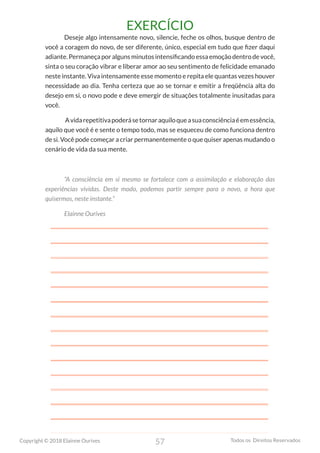 57
Copyright © 2018 Elainne Ourives Todos os Direitos Reservados
EXERCÍCIO
Deseje algo intensamente novo, silencie, feche os olhos, busque dentro de
você a coragem do novo, de ser diferente, único, especial em tudo que fizer daqui
adiante. Permaneça por alguns minutos intensificando essa emoção dentro de você,
sinta o seu coração vibrar e liberar amor ao seu sentimento de felicidade emanado
neste instante. Viva intensamente esse momento e repita ele quantas vezes houver
necessidade ao dia. Tenha certeza que ao se tornar e emitir a freqüência alta do
desejo em si, o novo pode e deve emergir de situações totalmente inusitadas para
você.
Avidarepetitivapoderásetornaraquiloqueasuaconsciênciaéemessência,
aquilo que você é e sente o tempo todo, mas se esqueceu de como funciona dentro
de si. Você pode começar a criar permanentemente o que quiser apenas mudando o
cenário de vida da sua mente.
“A consciência em si mesmo se fortalece com a assimilação e elaboração das
experiências vividas. Deste modo, podemos partir sempre para o novo, a hora que
quisermos, neste instante.”
Elainne Ourives
 