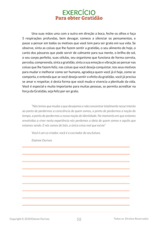 58
Copyright © 2018 Elainne Ourives Todos os Direitos Reservados
EXERCÍCIO
Para obter Gratidão
Una suas mãos uma com a outra em direção a boca, feche os olhos e faça
5 respirações profundas, bem devagar, comece a silenciar os pensamentos, e
passe a pensar em todos os motivos que você tem para ser grato em sua vida. Se
observe, sinta as coisas que lhe fazem sentir a gratidão, o seu alimento de hoje, o
canto dos pássaros que pode servir de calmante para sua mente, o brilho do sol,
o seu corpo perfeito, suas células, seu organismo que funciona de forma correta,
perceba, compreenda, sinta a gratidão, sinta a sua emoção e vibração ao pensar nas
coisas que lhe fazem feliz, nas coisas que você deseja conquistar, nos seus motivos
para mudar e melhorar como ser humano, agradeça quem você já é hoje, como se
comporta, e entenda que se você deseja sentir o efeito da gratidão, você já precisa
se amar e respeitar, é desta forma que você muda e vivencia a plenitude da vida.
Você é especial e muito importante para muitas pessoas, se permita acreditar na
força da Gratidão, seja feliz por ser grato.
“Nóstemosquemudaroquedesejamosenãoconcentrartotalmentenesseintento
ao ponto de perdermos a consciência de quem somos, a ponto de perdermos a noção do
tempo, a ponto de perdermos a nossa noção de identidade. No momento em que estamos
envolvidos a viver nesta experiência nós perdemos a ideia de quem somos e aquilo que
estamos sendo. E nós somos de fato, a única coisa real que existe”
Você é um co criador, você é o cocriador do seu futuro.
Elainne Ourives
 