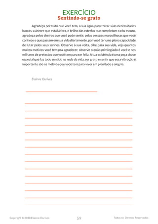 59
Copyright © 2018 Elainne Ourives Todos os Direitos Reservados
EXERCÍCIO
Sentindo-se grato
Agradeça por tudo que você tem, a sua água para tratar suas necessidades
bascas, a árvore que está lá fora, o brilho das estrelas que completam o céu escuro,
agradeça pelos cheiros que você pode sentir, pelas pessoas maravilhosas que você
conhece e que passam em sua vida diariamente, por você ter uma plena capacidade
de lutar pelos seus sonhos. Observe à sua volta, olhe para sua vida, veja quantos
muitos motivos você tem pra agradecer, observe o quão privilegiado é você e nos
milhares de pretextos que você tem para ser feliz. A tua existência é uma peça chave
especial que faz todo sentido na roda da vida, ser grato e sentir que essa vibração é
importante são os motivos que você tem para viver em plenitude e alegria.
Elainne Ourives
 