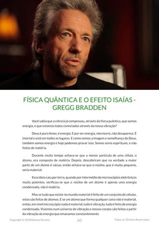 60
Copyright © 2018 Elainne Ourives Todos os Direitos Reservados
FÍSICA QUÂNTICA E O EFEITO ISAÍAS -
GREGG BRADDEN
Você sabia que a ciência já comprovou, através da física quântica, que somos
energia, e que estamos todos conectados através da nossa vibração?
Deus é puro Amor, é energia. E por ser energia, não morre, não desaparece. É
imortal e está em todos os lugares. E como somos a imagem e semelhança de Deus,
também somos energia e hoje podemos provar isso. Somos seres espirituais, e não
feitos de matéria.
Durante muito tempo achava-se que a menor partícula de uma célula, o
átomo, era composto de matéria. Depois, descobriram que na verdade a maior
parte de um átomo é vácuo, então achava-se que o núcleo, que é muito pequeno,
seria material.
Essa ideia caiu por terra, quando por intermédio de microscópios eletrônicos
muito potentes, verificou-se que o núcleo de um átomo é apenas uma energia
condensada, não é matéria.
Mas se tudo que existe no mundo material é feito de um conjunto de células,
estas são feitas de átomos. E se um átomo que forma qualquer coisa não é material,
então, em nível microscópio nada é material, tudo é vibração, tudo é feito de energia
condensada. Vivemos num universo de vibração e nossos corpos são feitos a partir
da vibração da energia que emanamos constantemente.
 