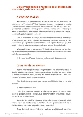 61
Copyright © 2018 Elainne Ourives Todos os Direitos Reservados
O que você pensa a respeito de si mesmo, de
sua saúde, e de seu corpo?
O CÓDIGO ISAÍAS
Apesar de pouco conhecido, ainda, a descoberta do grande código Isaías, nas
cavernas do Mar Morto, em 1946, revelou as chaves sobre o nosso papel na criação.
Entre estas chaves encontram-se as instruções de um modelo “perdido” de oração,
que a ciência quântica moderna sugere que tenha o poder de curar nossos corpos,
trazer paz duradoura a nosso mundo e, talvez, prevenir as grandes tragédias que a
humanidade poderia e poderá enfrentar.
Com as palavras de seu tempo, os Essênios nos lembram que toda oração
já foi atendida por Deus. Qualquer resultado que possamos imaginar, e cada
possibilidade que sejamos capazes de conceber, e um aspecto da criação que já foi
criado e existe no presente como um estado “adormecido” de possibilidade.
A física quântica já foi apelidada de “Física das possibilidades”, por nos dizer
o que imaginamos encontra-se disponível como uma das possibilidades que vamos
assimilar em nossas vidas.
Só devemos “atrair” o que desejamos por intermédio do pensamento.
Criar atrair ou acessar
A partir desta perspectiva, nossa oração, baseada nos sentimentos, deixa de
ser algo por obter, e se converte em acessar o resultado desejado, que já está criado
no mundo vibracional (quântico, atômico) das infinitas possibilidades. Ou seja, nada
é impossível quando temos um desejo sincero.
Este desejo torna-se parte das nossas possibilidades futuras no nível
quântico.
Só precisamos sintonizá-lo.
Então já sabemos que a ciência atual consegue provar, através da teoria
quântica, que pensamento é energia, que toda energia tem uma vibração e que a
vibração cria o mundo material.
Nossos corpos, e todo o restante ao nosso redor foi, e continua sendo criado
através das nossas mentes coletivas. Também sabemos que a luz é uma fonte de
energia então, a que estão conectadas as partículas de luz?
Gregg Braden diz que, sendo levado a aceitar a possibilidade de que existe
 
