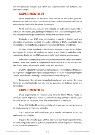 62
Copyright © 2018 Elainne Ourives Todos os Direitos Reservados
um novo campo de energia e que o DNA está se comunicando com os fótons ´por
meio deste campo.
EXPERIMENTO 01
Neste experimento foi recolhida uma mostra de leucócitos (glóbulos
brancos) de vários doadores. Estas amostras foram colocadas em uma sala com um
equipamento de medição das alterações elétricas.
Neste experimento, o doador era colocado em outra sala e submetido a
estímulos emocionais, provocados por vídeos que lhes causavam emoções. O DNA
era colocado em um lugar diferente do doador, mas no mesmo prédio.
O doador e seu DNA eram monitorados e quando o doador mostrava
alterações emocionais, medidas em ondas elétricas, o DNA, visualizado com
microscópios muito potentes, expressava respostas idênticas e simultâneas.
Os altos e baixos do DNA coincidiram exatamente com os altos e baixos
emocionais do doador. O objetivo era saber a que distancia poderiam estar
separados o doador do seu DNA para que o efeito continuasse a ser observado.
Pararamdefazerprovasquandochegaramaumadistanciade80quilômetros
entre o DNA e o seu doador, e independente da distancia, não houve alteração nos
resultados. Inalterada, também, a velocidade de transmissão.
ODNAeodoadortiveramasmesmasrespostasaomesmotempo.Masoque
issosignifica?GreggBradendizqueissosignificaqueascélulasvivassereconhecem
através de uma forma de energia não reconhecida, com antecipação.
Esta energia não é afetada, nem pela distancia, nem pelo tempo, não é uma
forma de energia localizada, mas uma energia que existe em todas as partes, e o
tempo todo.
EXPERIMENTO 02
Outro experimento foi realizado pelo Instituto Heart Match. Neste se
observou o DNA da placenta humana, a forma mais antiga conhecida do DNA, que
foi colocado em um recipiente, onde podiam ser medidas as alterações.
Foram distribuídas 28 amostras em tubos de ensaio para um mesmo numero
de pesquisadores, previamente treinados.
Cada pesquisador foi instruído para gerar e emitir sentimentos, e cada um
podia ter fortes emoções.
O que se descobriu foi que o DNA se alterou, de acordo com os sentimentos
de cada um. Quando sentirão gratidão, amor e estima, o DNA respondeu relaxando,
e seus filamentos se estirando.
 