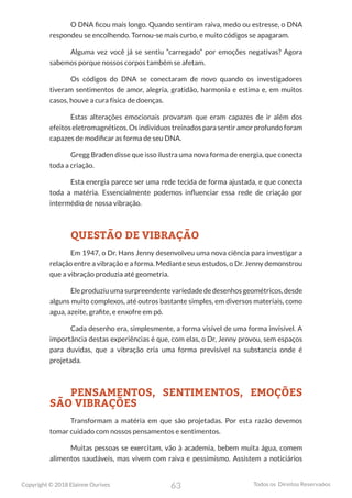 63
Copyright © 2018 Elainne Ourives Todos os Direitos Reservados
O DNA ficou mais longo. Quando sentiram raiva, medo ou estresse, o DNA
respondeu se encolhendo. Tornou-se mais curto, e muito códigos se apagaram.
Alguma vez você já se sentiu “carregado” por emoções negativas? Agora
sabemos porque nossos corpos também se afetam.
Os códigos do DNA se conectaram de novo quando os investigadores
tiveram sentimentos de amor, alegria, gratidão, harmonia e estima e, em muitos
casos, houve a cura física de doenças.
Estas alterações emocionais provaram que eram capazes de ir além dos
efeitos eletromagnéticos. Os indivíduos treinados para sentir amor profundo foram
capazes de modificar as forma de seu DNA.
Gregg Braden disse que isso ilustra uma nova forma de energia, que conecta
toda a criação.
Esta energia parece ser uma rede tecida de forma ajustada, e que conecta
toda a matéria. Essencialmente podemos influenciar essa rede de criação por
intermédio de nossa vibração.
QUESTÃO DE VIBRAÇÃO
Em 1947, o Dr. Hans Jenny desenvolveu uma nova ciência para investigar a
relação entre a vibração e a forma. Mediante seus estudos, o Dr. Jenny demonstrou
que a vibração produzia até geometria.
Ele produziu uma surpreendente variedade de desenhos geométricos, desde
alguns muito complexos, até outros bastante simples, em diversos materiais, como
agua, azeite, grafite, e enxofre em pó.
Cada desenho era, simplesmente, a forma visível de uma forma invisível. A
importância destas experiências é que, com elas, o Dr, Jenny provou, sem espaços
para duvidas, que a vibração cria uma forma previsível na substancia onde é
projetada.
PENSAMENTOS, SENTIMENTOS, EMOÇÕES
SÃO VIBRAÇÕES
Transformam a matéria em que são projetadas. Por esta razão devemos
tomar cuidado com nossos pensamentos e sentimentos.
Muitas pessoas se exercitam, vão à academia, bebem muita água, comem
alimentos saudáveis, mas vivem com raiva e pessimismo. Assistem a noticiários
 