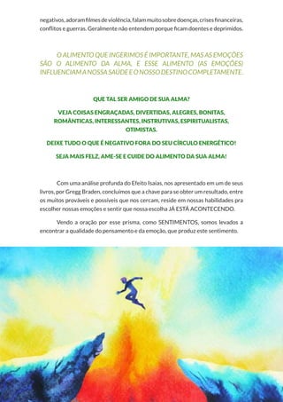 64
Copyright © 2018 Elainne Ourives Todos os Direitos Reservados
negativos,adoramfilmesdeviolência,falammuitosobredoenças,crisesfinanceiras,
conflitos e guerras. Geralmente não entendem porque ficam doentes e deprimidos.
O ALIMENTO QUE INGERIMOS É IMPORTANTE, MAS AS EMOÇÕES
SÃO O ALIMENTO DA ALMA, E ESSE ALIMENTO (AS EMOÇÕES)
INFLUENCIAMANOSSASAÚDEEONOSSODESTINOCOMPLETAMENTE.
QUE TAL SER AMIGO DE SUA ALMA?
VEJA COISAS ENGRAÇADAS, DIVERTIDAS, ALEGRES, BONITAS,
ROMÂNTICAS, INTERESSANTES, INSTRUTIVAS, ESPIRITUALISTAS,
OTIMISTAS.
DEIXE TUDO O QUE É NEGATIVO FORA DO SEU CÍRCULO ENERGÉTICO!
SEJA MAIS FELZ, AME-SE E CUIDE DO ALIMENTO DA SUA ALMA!
Com uma análise profunda do Efeito Isaías, nos apresentado em um de seus
livros, por Gregg Braden, concluímos que a chave para se obter um resultado, entre
os muitos prováveis e possíveis que nos cercam, reside em nossas habilidades pra
escolher nossas emoções e sentir que nossa escolha JÁ ESTÁ ACONTECENDO.
Vendo a oração por esse prisma, como SENTIMENTOS, somos levados a
encontrar a qualidade do pensamento e da emoção, que produz este sentimento.
 