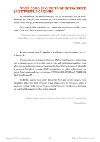 65
Copyright © 2018 Elainne Ourives Todos os Direitos Reservados
VIVER COMO SE O FRUTO DE NOSSA PRECE
JÁ ESTIVESSE A CAMINHO.
Se pensamento, sentimento e emoção não estão alinhados, não há união.
Portanto, se cada padrão se move em uma direção diferente, o resultado é uma
dispersão da energia, e o resultado da oração não é recebido por quem ora.
Se por outro lado, os padrões de nossa oração se centram na união, como
pode o “material” da criação, não responder a nossa prece?
“Eu asseguro que, se alguém disser a este monte: ‘Levante-se e atire-se no mar’, e
não duvidar em seu coração, mas crer que acontecerá o que diz, assim lhe será feito.”
(Marcos 11,23)
Achaveparaqueaoraçãosejaeficazéauniãodopensamento,dosentimento
e da emoção.
Vimos,então,quegeneticamentenossoDNAsemodificacomasfrequências
que produzem nossos sentimentos, e como é que as frequências energéticas mais
altas,quesãoasdoamor,impactamnoambiente,deumaformamaterial,produzindo
transformações, não só em nossos DNA’s, mas também em todo o ambiente que nos
cerca. Assim sendo, podemos concluir que: POSSUÍMOS MUITO MAIS PODER DO
QUE IMAGINAMOS.
Portanto, quanto mais amor deixarmos fluir por nossos corpos, mais
adaptados estaremos para enfrentar o que possa acontecer em nossas vidas. E
podemos conduzir todo o nosso Planeta, mediante nossos pensamentos positivos
de forma coletiva, para o melhor futuro possível.
Texto retirado da Internet baseado no Livro “Efeito Isaías” de Gregg Braden
Editora Cultrix
 