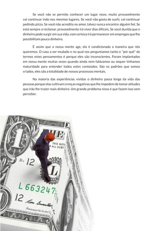 8
Copyright © 2018 Elainne Ourives Todos os Direitos Reservados
Se você não se permite conhecer um lugar novo, muito provavelmente
vai continuar indo nos mesmos lugares. Se você não gosta de sushi, vai continuar
pedindo pizza. Se você não acredita no amor, talvez nunca encontre alguém fiel. Se
está sempre a reclamar, provavelmente irá viver dias difíceis. Se você duvida que o
dinheiro pode surgir em sua vida, com certeza irá permanecer em empregos que lhe
possibilitam pouco dinheiro.
É assim que a nossa mente age, ela é condicionada a maneira que nós
queremos. O caso a ser mudado e no qual nos perguntamos tanto o ‘’por quê’’ de
termos estes pensamentos é porque eles são inconscientes. Foram implantados
em nossa mente muitas vezes quando ainda nem falávamos ou sequer tínhamos
maturidade para entender todos estes conteúdos. São os padrões que somos
criados, eles são a totalidade de nossos processos mentais.
Na maioria das experiências vividas o dinheiro passa longe da vida das
pessoas porque elas cultivam crenças negativas que lhe impedem de tomar atitudes
que irão lhe trazer mais dinheiro. Um grande problema nisso é que fazem isso sem
perceber.
 