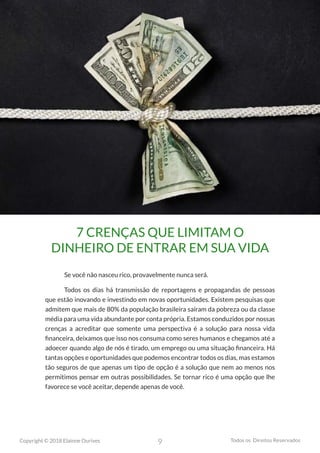 9
Copyright © 2018 Elainne Ourives Todos os Direitos Reservados
7 CRENÇAS QUE LIMITAM O
DINHEIRO DE ENTRAR EM SUA VIDA
Se você não nasceu rico, provavelmente nunca será.
Todos os dias há transmissão de reportagens e propagandas de pessoas
que estão inovando e investindo em novas oportunidades. Existem pesquisas que
admitem que mais de 80% da população brasileira saíram da pobreza ou da classe
média para uma vida abundante por conta própria. Estamos conduzidos por nossas
crenças a acreditar que somente uma perspectiva é a solução para nossa vida
financeira, deixamos que isso nos consuma como seres humanos e chegamos até a
adoecer quando algo de nós é tirado, um emprego ou uma situação financeira. Há
tantas opções e oportunidades que podemos encontrar todos os dias, mas estamos
tão seguros de que apenas um tipo de opção é a solução que nem ao menos nos
permitimos pensar em outras possibilidades. Se tornar rico é uma opção que lhe
favorece se você aceitar, depende apenas de você.
 