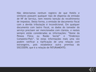 Não detectamos nenhum registro de que Hotéis e
similares possuem qualquer tipo de dispensa da emissão
de NF de Serviço, nem mesmo isenção do recolhimento
de impostos. Desta forma, a emissão de documento fiscal
com a devida tributação é incondicional. Em qualquer
documento com lastro fiscal, os dados do tomador do
serviço precisam ser mencionados com clareza, e nestes
sempre estão consideradas as informações: “Nome da
Pessoa Física ou Razão Social” e “Endereço
Completo/País”. Só estas informações mais uma vez
podem ratificar a tipificação de uma relação com
estrangeiro, pois estabelece outra premissa do
SISCOSERV, que é a relação de FATURAMENTO.
 